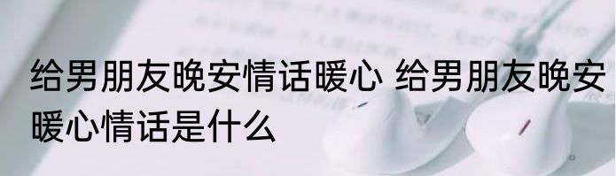 给男朋友晚安情话暖心 给男朋友晚安暖心情话是什么