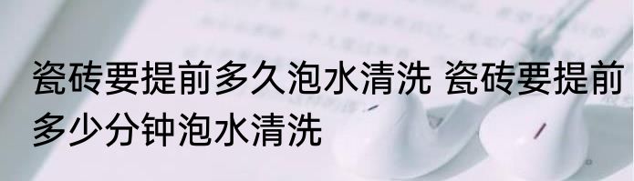 瓷砖要提前多久泡水清洗 瓷砖要提前多少分钟泡水清洗