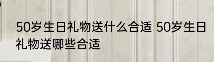 50岁生日礼物送什么合适 50岁生日礼物送哪些合适