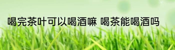 喝完茶叶可以喝酒嘛 喝茶能喝酒吗