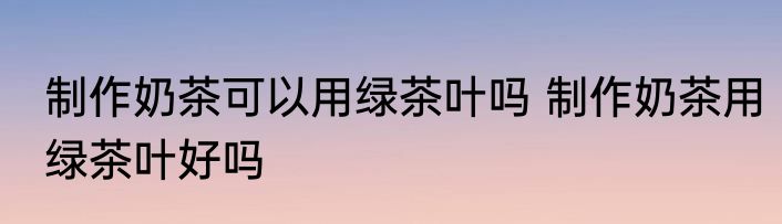 制作奶茶可以用绿茶叶吗 制作奶茶用绿茶叶好吗