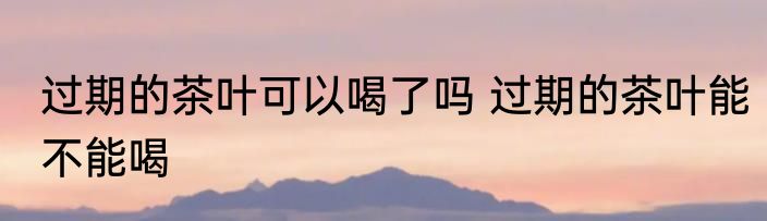 过期的茶叶可以喝了吗 过期的茶叶能不能喝