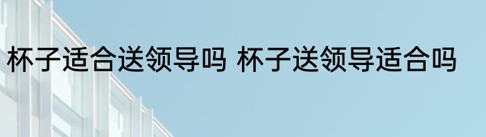 杯子适合送领导吗 杯子送领导适合吗