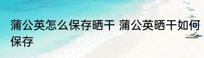 蒲公英怎么保存晒干 蒲公英晒干如何保存