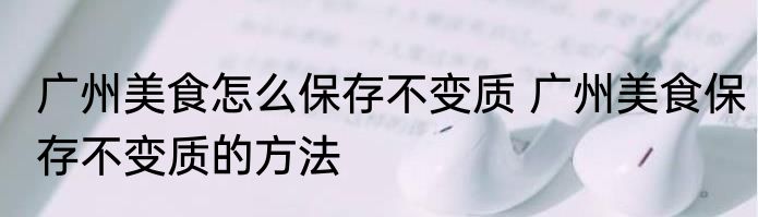 广州美食怎么保存不变质 广州美食保存不变质的方法