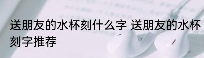 送朋友的水杯刻什么字 送朋友的水杯刻字推荐