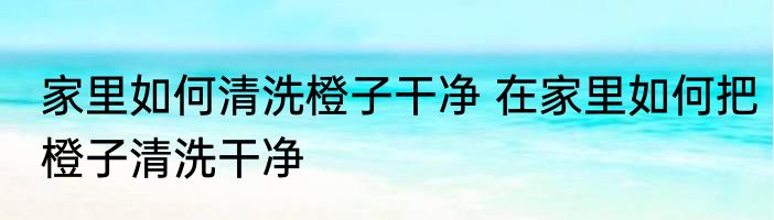 家里如何清洗橙子干净 在家里如何把橙子清洗干净