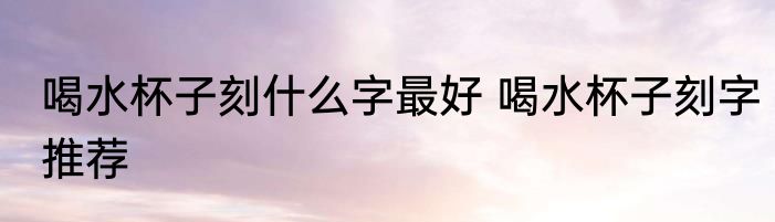 喝水杯子刻什么字最好 喝水杯子刻字推荐