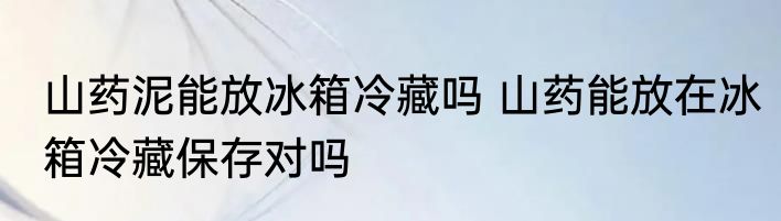 山药泥能放冰箱冷藏吗 山药能放在冰箱冷藏保存对吗