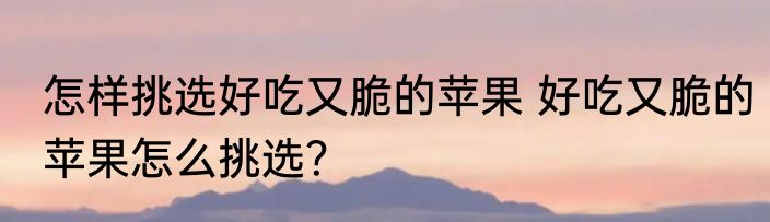 怎样挑选好吃又脆的苹果 好吃又脆的苹果怎么挑选？