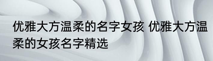 优雅大方温柔的名字女孩 优雅大方温柔的女孩名字精选