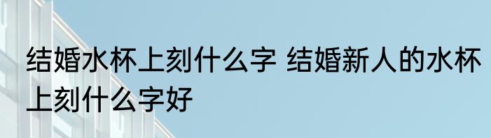 结婚水杯上刻什么字 结婚新人的水杯上刻什么字好