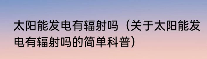太阳能发电有辐射吗（关于太阳能发电有辐射吗的简单科普）