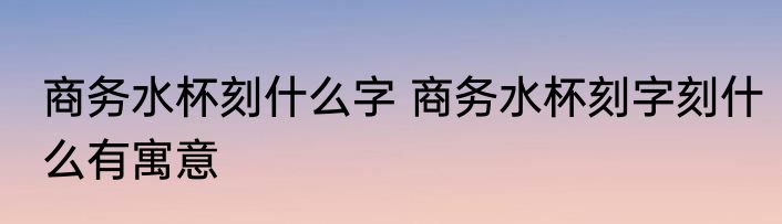 商务水杯刻什么字 商务水杯刻字刻什么有寓意