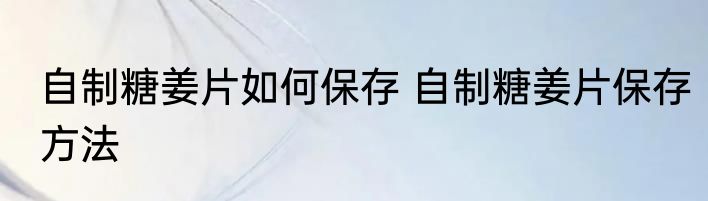 自制糖姜片如何保存 自制糖姜片保存方法