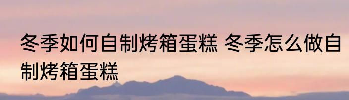 冬季如何自制烤箱蛋糕 冬季怎么做自制烤箱蛋糕