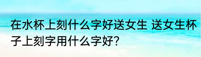 在水杯上刻什么字好送女生 送女生杯子上刻字用什么字好?