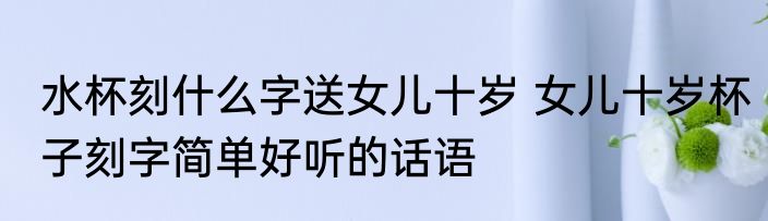 水杯刻什么字送女儿十岁 女儿十岁杯子刻字简单好听的话语