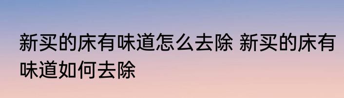 新买的床有味道怎么去除 新买的床有味道如何去除