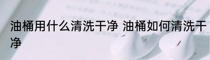油桶用什么清洗干净 油桶如何清洗干净