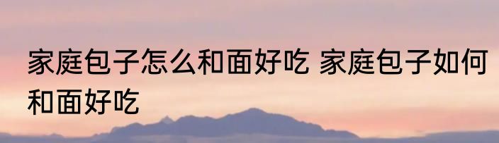 家庭包子怎么和面好吃 家庭包子如何和面好吃
