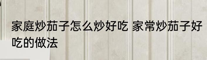 家庭炒茄子怎么炒好吃 家常炒茄子好吃的做法