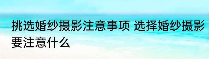 挑选婚纱摄影注意事项 选择婚纱摄影要注意什么