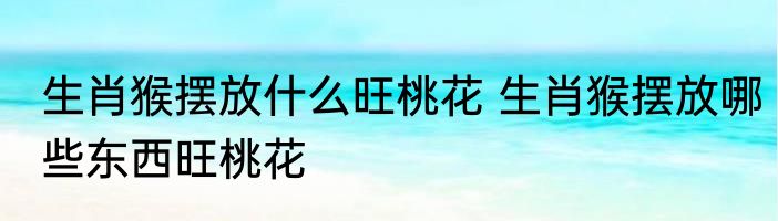 生肖猴摆放什么旺桃花 生肖猴摆放哪些东西旺桃花