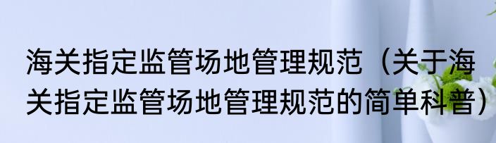 海关指定监管场地管理规范（关于海关指定监管场地管理规范的简单科普）