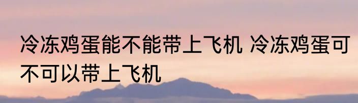 冷冻鸡蛋能不能带上飞机 冷冻鸡蛋可不可以带上飞机