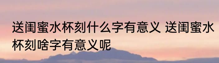 送闺蜜水杯刻什么字有意义 送闺蜜水杯刻啥字有意义呢