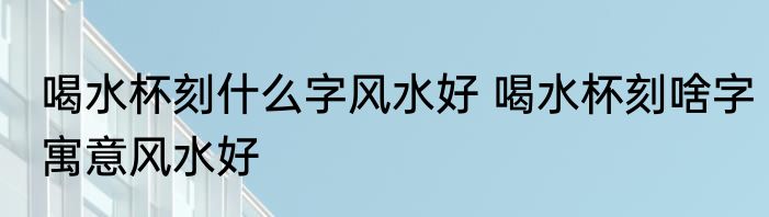 喝水杯刻什么字风水好 喝水杯刻啥字寓意风水好