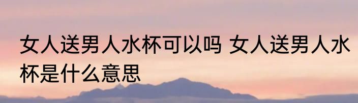 女人送男人水杯可以吗 女人送男人水杯是什么意思
