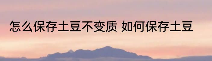 怎么保存土豆不变质 如何保存土豆