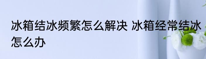 冰箱结冰频繁怎么解决 冰箱经常结冰怎么办