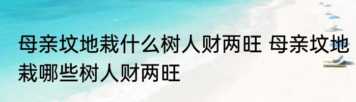 母亲坟地栽什么树人财两旺 母亲坟地栽哪些树人财两旺