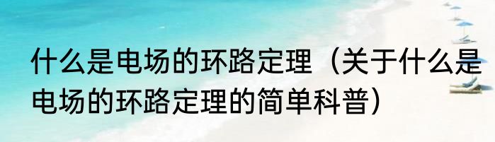 什么是电场的环路定理（关于什么是电场的环路定理的简单科普）