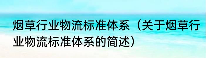 烟草行业物流标准体系（关于烟草行业物流标准体系的简述）