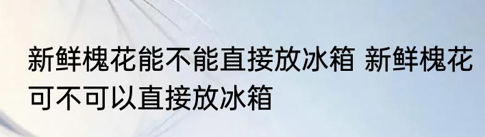 新鲜槐花能不能直接放冰箱 新鲜槐花可不可以直接放冰箱