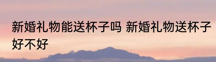 新婚礼物能送杯子吗 新婚礼物送杯子好不好