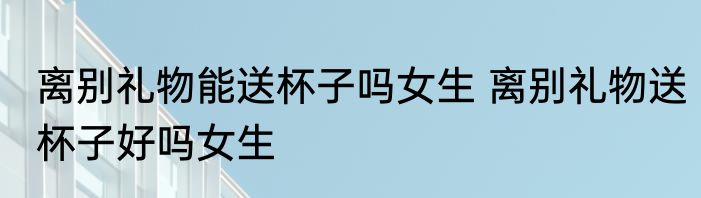 离别礼物能送杯子吗女生 离别礼物送杯子好吗女生