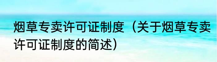 烟草专卖许可证制度（关于烟草专卖许可证制度的简述）