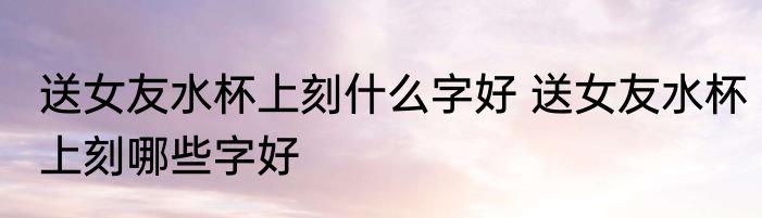 送女友水杯上刻什么字好 送女友水杯上刻哪些字好