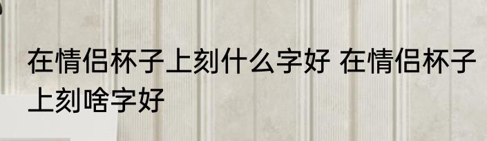 在情侣杯子上刻什么字好 在情侣杯子上刻啥字好