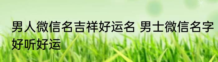 男人微信名吉祥好运名 男士微信名字好听好运