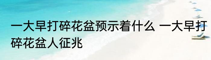 一大早打碎花盆预示着什么 一大早打碎花盆人征兆