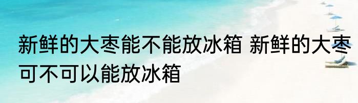 新鲜的大枣能不能放冰箱 新鲜的大枣可不可以能放冰箱