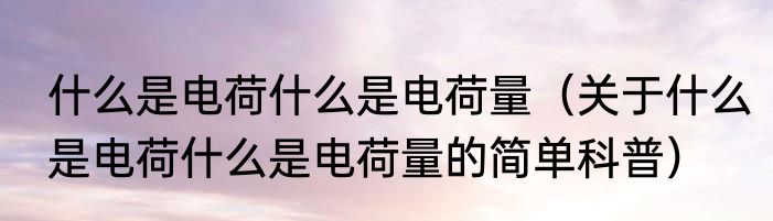 什么是电荷什么是电荷量（关于什么是电荷什么是电荷量的简单科普）