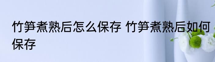 竹笋煮熟后怎么保存 竹笋煮熟后如何保存
