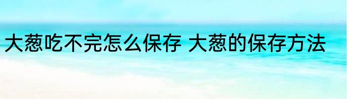 大葱吃不完怎么保存 大葱的保存方法